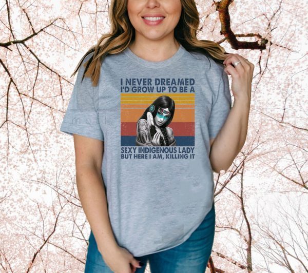 I Never Dreamed I’d Grow Up To Be A Sexy Indigenous Lady But Here I Am Killing It Shirt