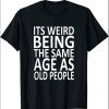 its weird being the same age as old people Shirts