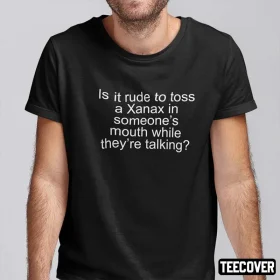 Is It Rude To Toss A Xanax In Someone’s Mouth While They’re Talking Shirt