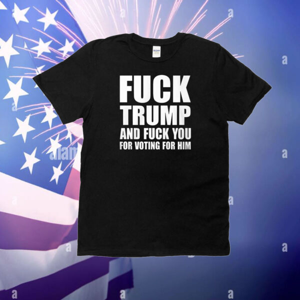 Fuck Trump And Fuck You For Voting For Him T-Shirt