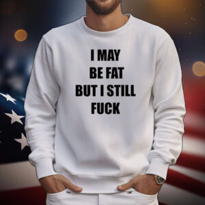 I May Be Fat But I Still Fuck Tee Shirt