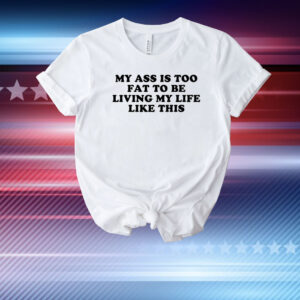 My Ass Is Too Fat To Be Living Life Like This T-Shirt