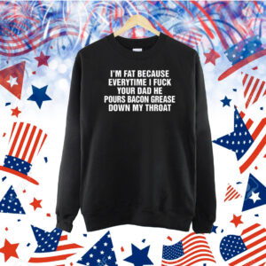 I'm Fat Because Everytime I Fuck Your Dad He Pours Bacon Grease Down My Throat TShirt