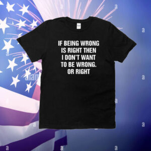 If Being Wrong Is Right, I Don't Want To Be Wrong. Or Right T-Shirt