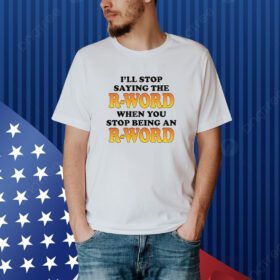 I'll Stop Saying The R-Word When You Stop Being An R-Word shirt