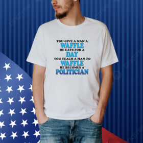 You Give A Man A Waffle, He Eats For A Day. You Teach A Man To Waffle, He Becomes A Politician. shirt