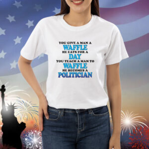 You Give A Man A Waffle, He Eats For A Day. You Teach A Man To Waffle, He Becomes A Politician. shirt