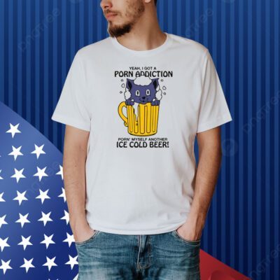 Yeah, I Got A Porn Addiction Porn' Myself Another Ice Cold Beer Shirt
