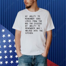 My ability to remember song lyrics from the 80s far exceeds my ability to remember why I walked into the kitchen Shirt