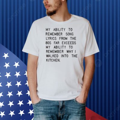 My ability to remember song lyrics from the 80s far exceeds my ability to remember why I walked into the kitchen Shirt