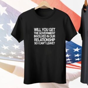 Will You Get The Government Involved In Our Relationship So I Can't Leave Tee Shirt