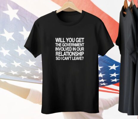 Will You Get The Government Involved In Our Relationship So I Can't Leave Tee Shirt