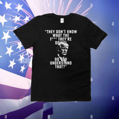 They Don’t Know What The Fuck They’re Doing Do You Understand That T-Shirt