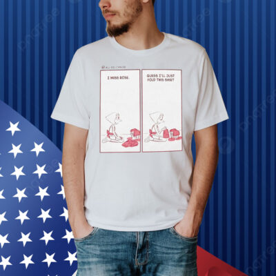 I miss rose guess I’ll just fold this Shirt